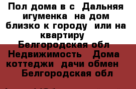 Пол дома в с. Дальняя игуменка, на дом близко к городу, или на квартиру - Белгородская обл. Недвижимость » Дома, коттеджи, дачи обмен   . Белгородская обл.